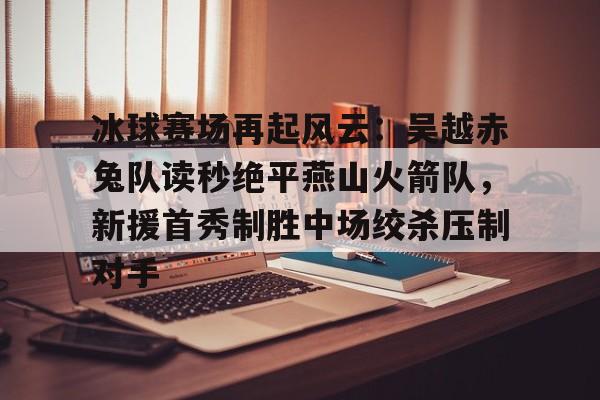 冰球赛场再起风云：吴越赤兔队读秒绝平燕山火箭队，新援首秀制胜中场绞杀压制对手的简单介绍-jiuyou官网入口